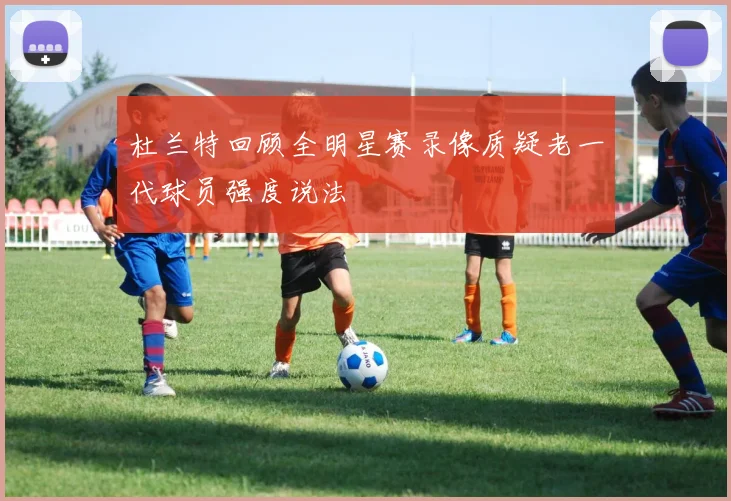 杜兰特回顾全明星赛录像质疑老一代球员强度说法