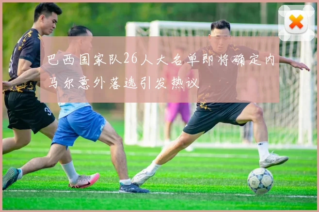 巴西国家队26人大名单即将确定内马尔意外落选引发热议