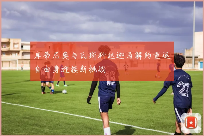 库蒂尼奥与瓦斯科达迦马解约重返自由身迎接新挑战