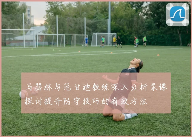 马瑟林与范甘迪教练深入分析录像探讨提升防守技巧的有效方法