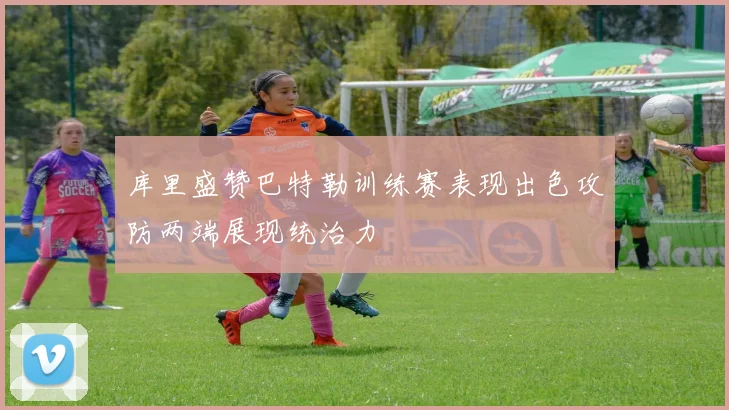 库里盛赞巴特勒训练赛表现出色攻防两端展现统治力