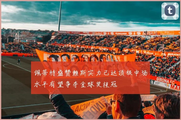 佩蒂特盛赞赖斯实力已达顶级中场水平有望争夺金球奖桂冠