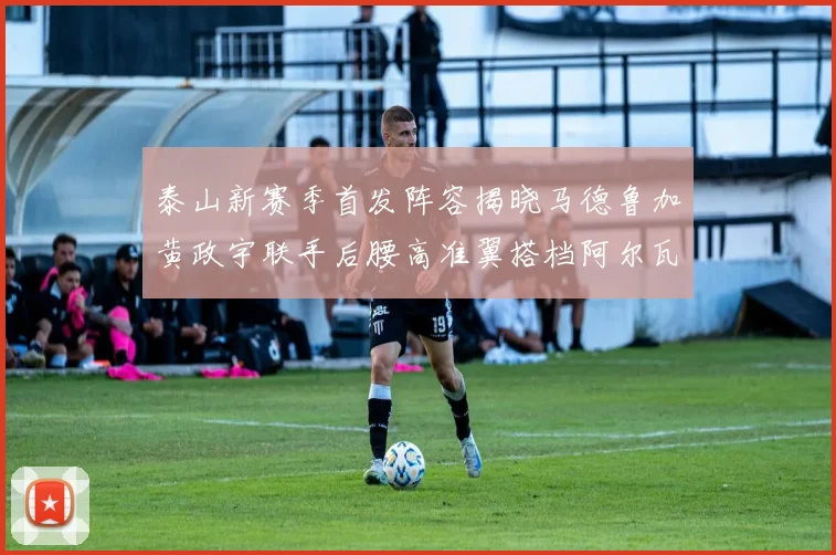 泰山新赛季首发阵容揭晓马德鲁加黄政宇联手后腰高准翼搭档阿尔瓦罗