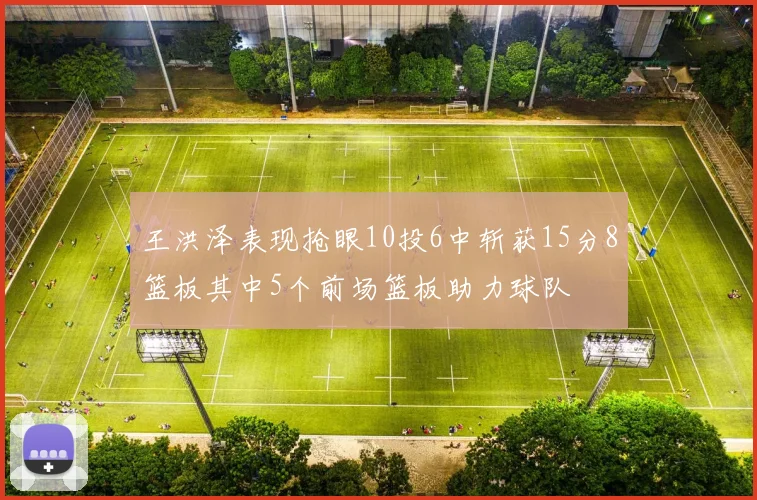 王洪泽表现抢眼10投6中斩获15分8篮板其中5个前场篮板助力球队