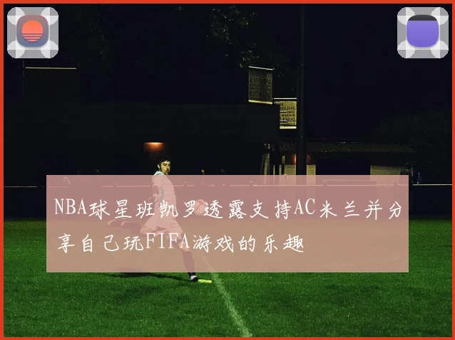 NBA球星班凯罗透露支持AC米兰并分享自己玩FIFA游戏的乐趣