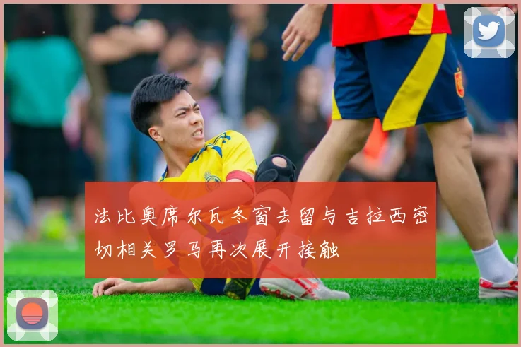 法比奥席尔瓦冬窗去留与吉拉西密切相关罗马再次展开接触
