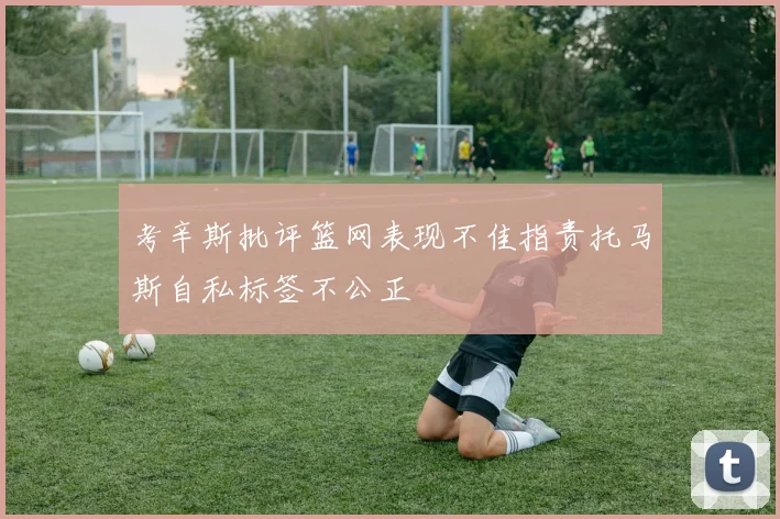 考辛斯批评篮网表现不佳指责托马斯自私标签不公正