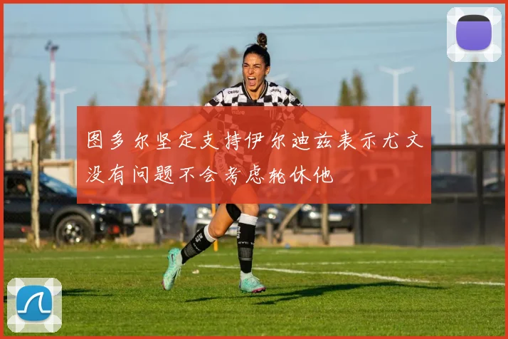 图多尔坚定支持伊尔迪兹表示尤文没有问题不会考虑轮休他