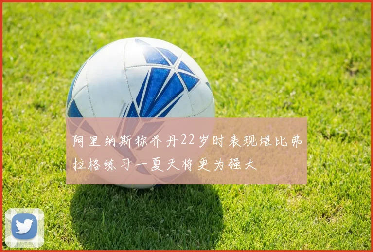 阿里纳斯称乔丹22岁时表现堪比弗拉格练习一夏天将更为强大