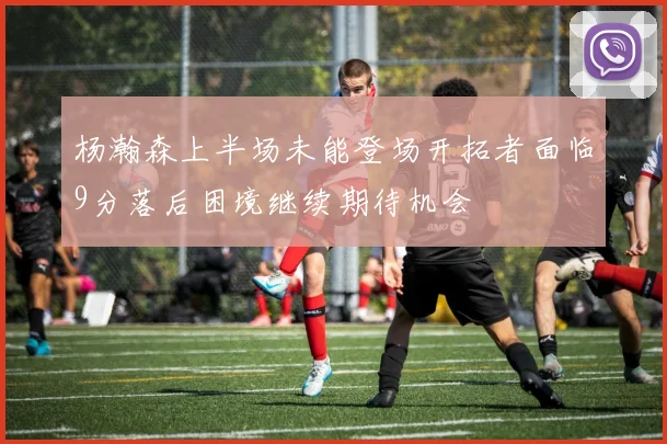 杨瀚森上半场未能登场开拓者面临9分落后困境继续期待机会