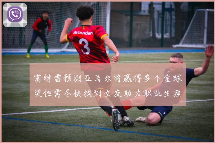 富特雷预测亚马尔将赢得多个金球奖但需尽快找到女友助力职业生涯
