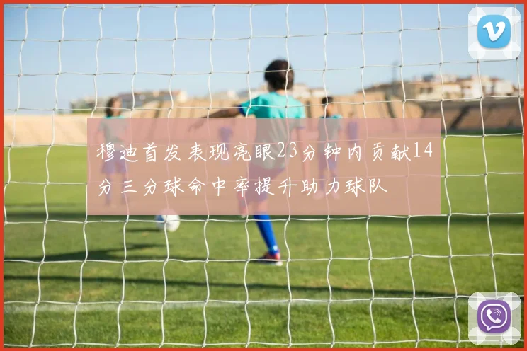 穆迪首发表现亮眼23分钟内贡献14分三分球命中率提升助力球队
