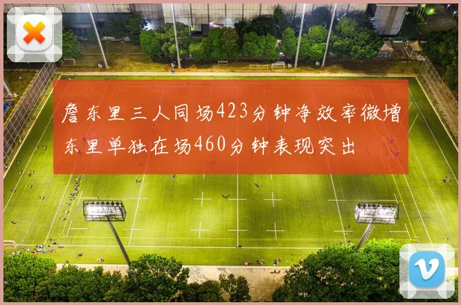 詹东里三人同场423分钟净效率微增东里单独在场460分钟表现突出