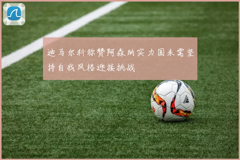 迪马尔科称赞阿森纳实力国米需坚持自我风格迎接挑战