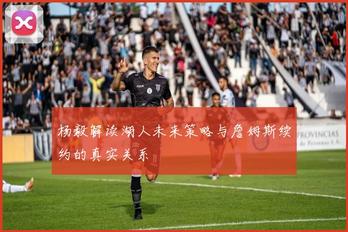 杨毅解读湖人未来策略与詹姆斯续约的真实关系