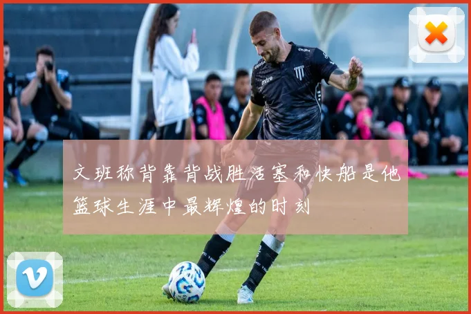 文班称背靠背战胜活塞和快船是他篮球生涯中最辉煌的时刻