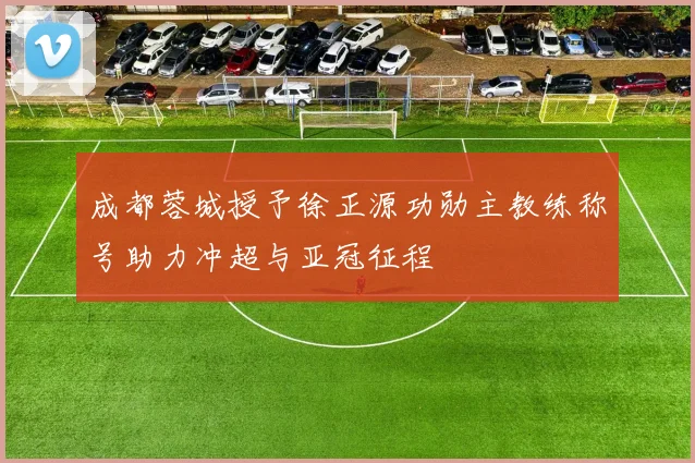 成都蓉城授予徐正源功勋主教练称号助力冲超与亚冠征程