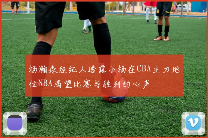 杨瀚森经纪人透露小杨在CBA主力地位NBA渴望比赛与胜利的心声