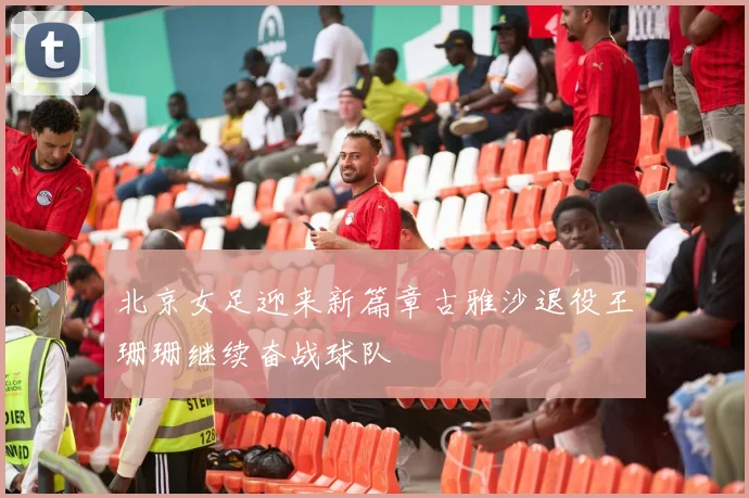 北京女足迎来新篇章古雅沙退役王珊珊继续奋战球队