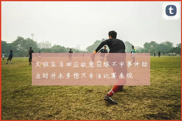文班亚马回应故意罚球不中事件称当时并未多想只专注比赛表现