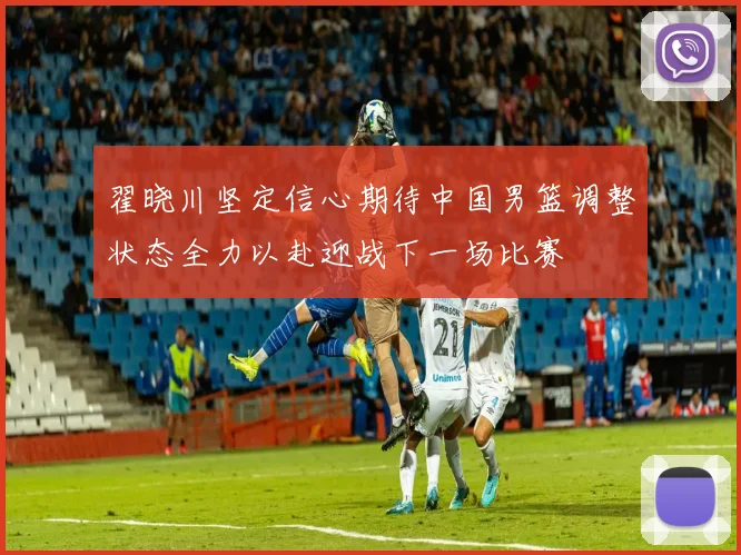 翟晓川坚定信心期待中国男篮调整状态全力以赴迎战下一场比赛