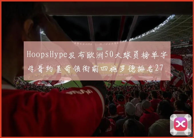 HoopsHype发布欧洲50大球员榜单字母哥约基奇领衔前四施罗德排名27