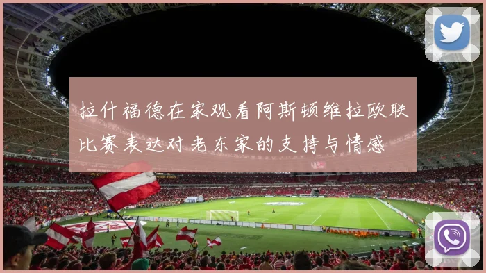 拉什福德在家观看阿斯顿维拉欧联比赛表达对老东家的支持与情感
