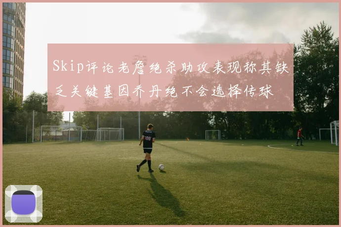 Skip评论老詹绝杀助攻表现称其缺乏关键基因乔丹绝不会选择传球
