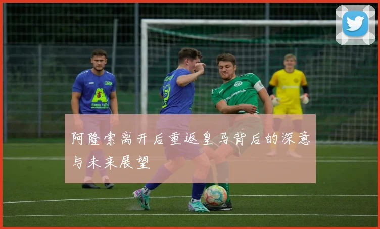 阿隆索离开后重返皇马背后的深意与未来展望