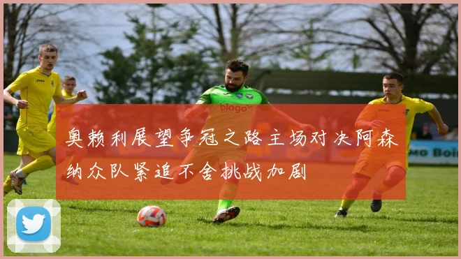 奥赖利展望争冠之路主场对决阿森纳众队紧追不舍挑战加剧