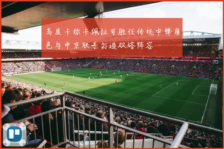 乌度卡称卡佩拉可胜任传统中锋角色与申京联手打造双塔阵容