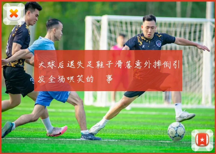 大球后退失足鞋子滑落意外摔倒引发全场哄笑的囧事