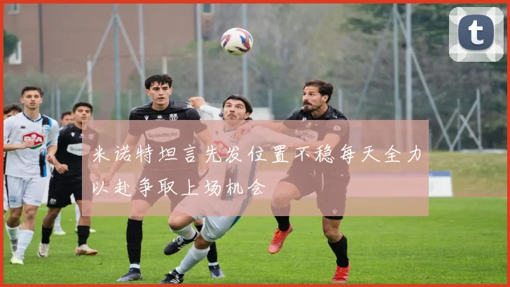 米诺特坦言先发位置不稳每天全力以赴争取上场机会