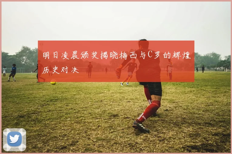 明日凌晨颁奖揭晓梅西与C罗的辉煌历史对决