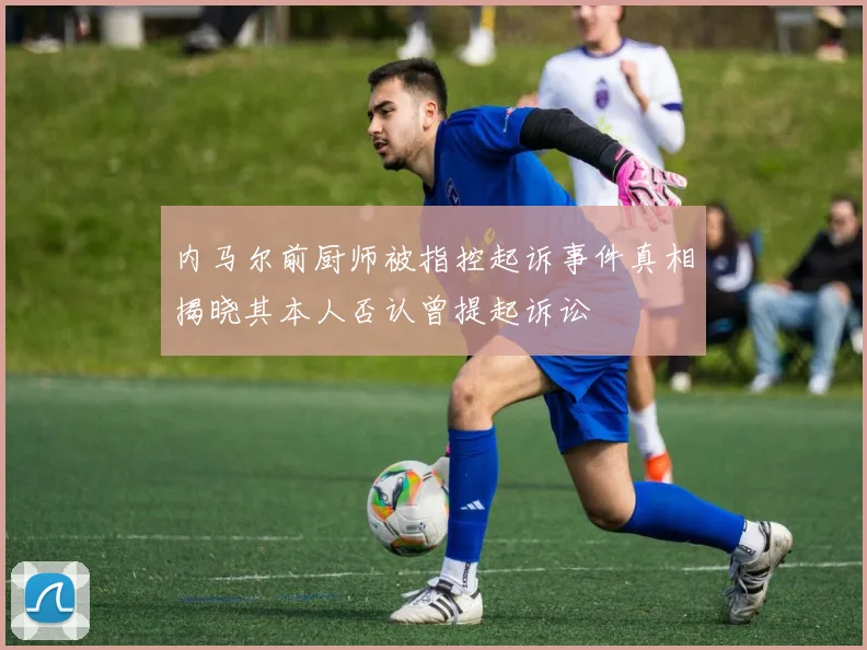 内马尔前厨师被指控起诉事件真相揭晓其本人否认曾提起诉讼