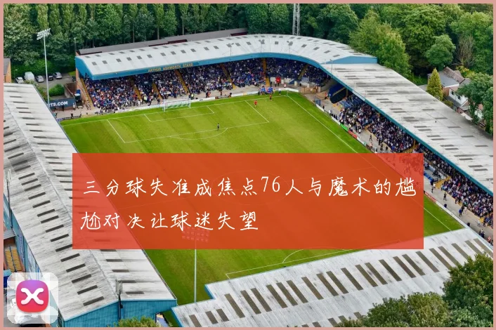 三分球失准成焦点76人与魔术的尴尬对决让球迷失望