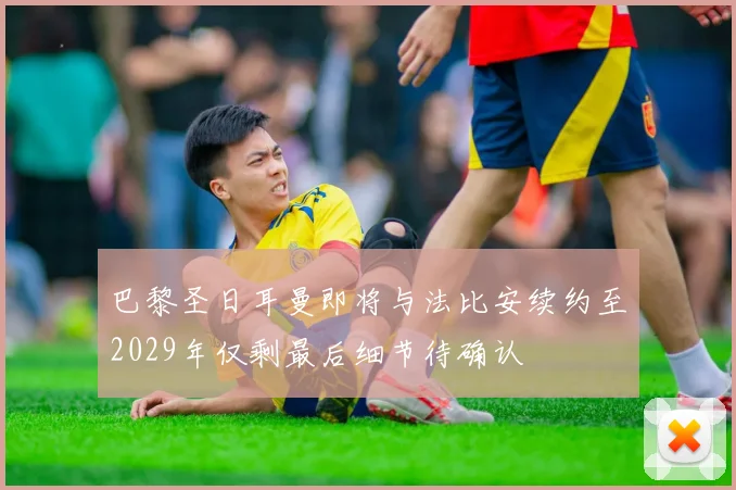 巴黎圣日耳曼即将与法比安续约至2029年仅剩最后细节待确认