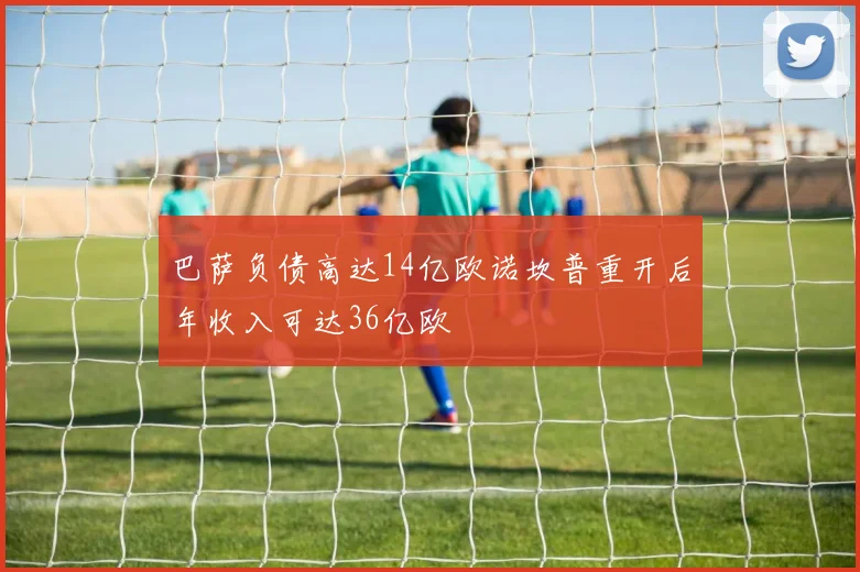 巴萨负债高达14亿欧诺坎普重开后年收入可达36亿欧