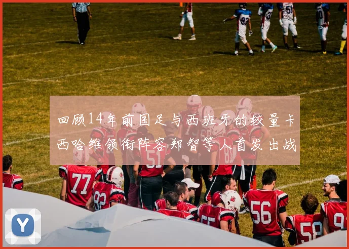 回顾14年前国足与西班牙的较量卡西哈维领衔阵容郑智等人首发出战
