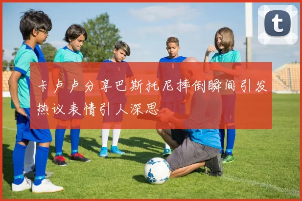 卡卢卢分享巴斯托尼摔倒瞬间引发热议表情引人深思